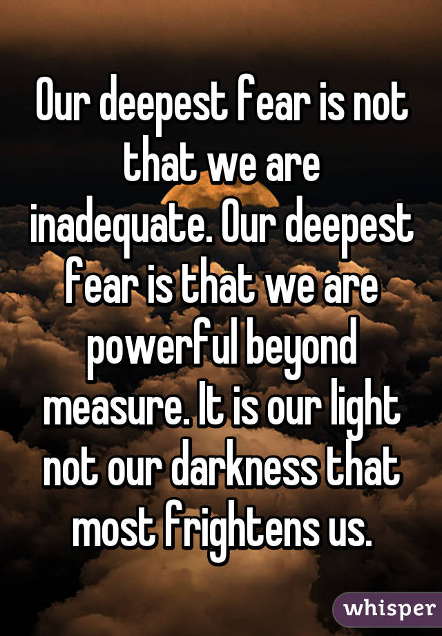 Our deepest fear is not that we are inadequate. Our deepest fear is that we are powerful beyond measure. It is our light not our darkness that most frightens us.