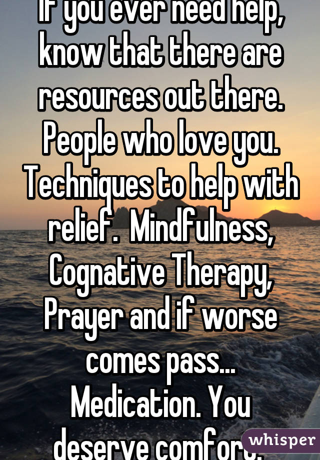 If you ever need help, know that there are resources out there. People who love you. Techniques to help with relief.  Mindfulness, Cognative Therapy, Prayer and if worse comes pass... Medication. You deserve comfort. 