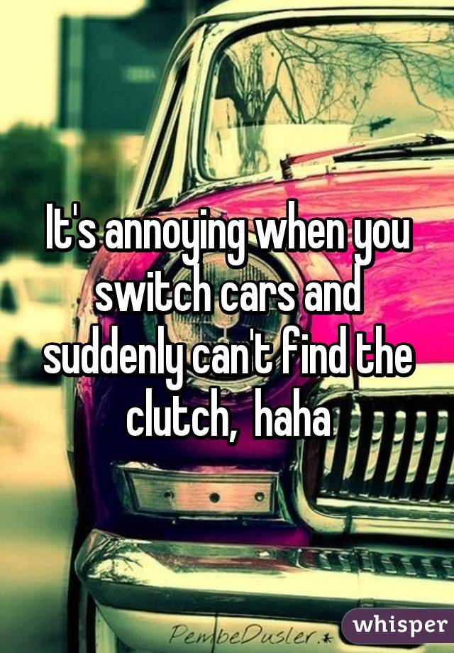 It's annoying when you switch cars and suddenly can't find the clutch,  haha