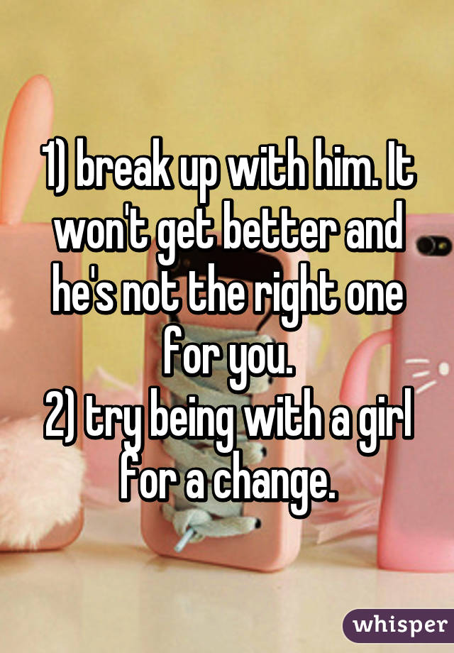 1) break up with him. It won't get better and he's not the right one for you.
2) try being with a girl for a change.