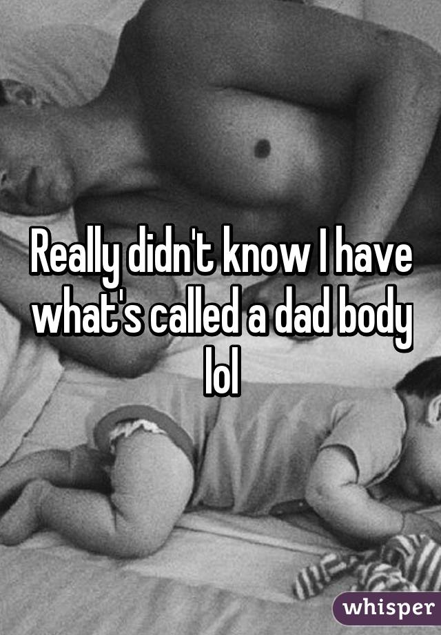 Really didn't know I have what's called a dad body lol