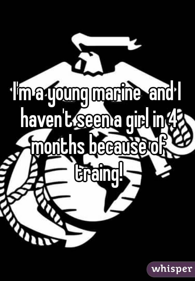 I'm a young marine  and I haven't seen a girl in 4 months because of traing!