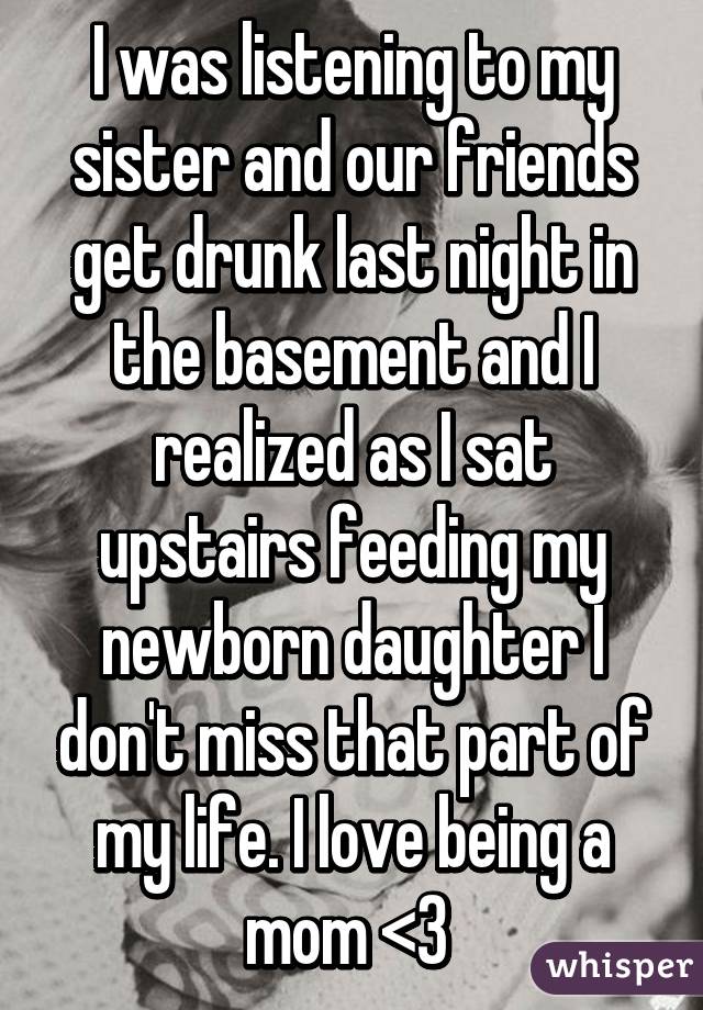 I was listening to my sister and our friends get drunk last night in the basement and I realized as I sat upstairs feeding my newborn daughter I don't miss that part of my life. I love being a mom <3 