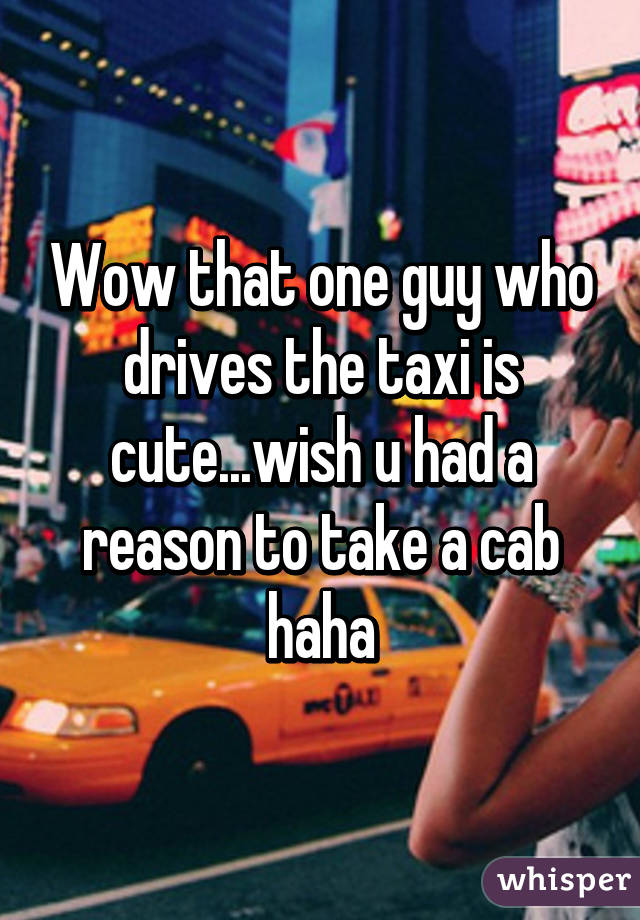 Wow that one guy who drives the taxi is cute...wish u had a reason to take a cab haha