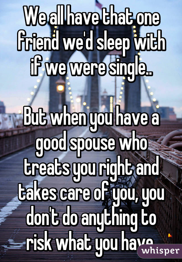 We all have that one friend we'd sleep with if we were single..

But when you have a good spouse who treats you right and takes care of you, you don't do anything to risk what you have.