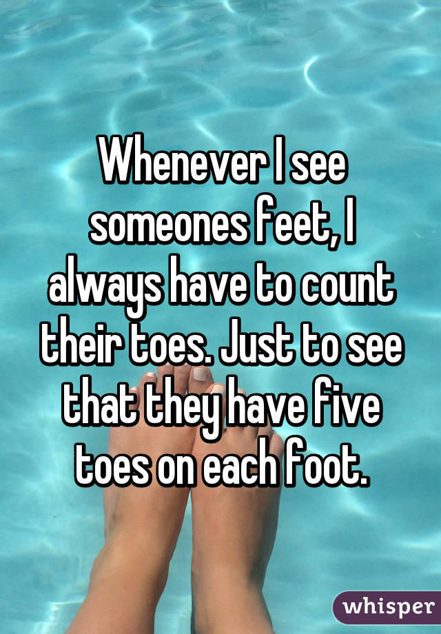 Whenever I see someones feet, I always have to count their toes. Just to see that they have five toes on each foot.