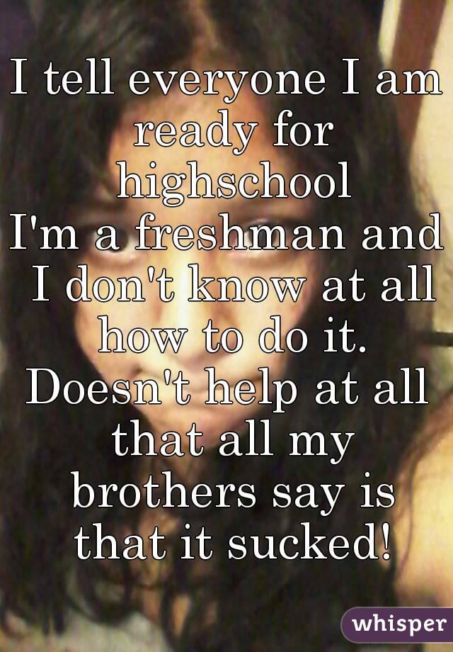I tell everyone I am ready for highschool
I'm a freshman and I don't know at all how to do it.
Doesn't help at all that all my brothers say is that it sucked!