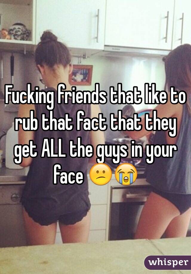 Fucking friends that like to rub that fact that they get ALL the guys in your face 😕😭