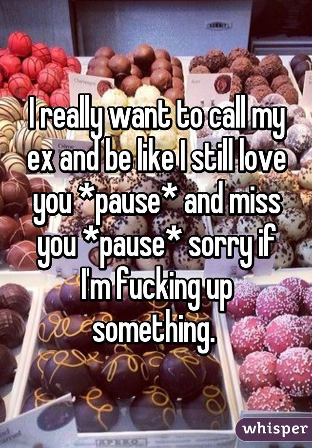 I really want to call my ex and be like I still love you *pause* and miss you *pause* sorry if I'm fucking up something. 