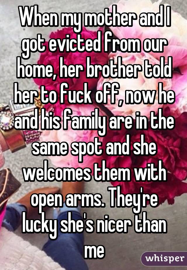 When my mother and I got evicted from our home, her brother told her to fuck off, now he and his family are in the same spot and she welcomes them with open arms. They're lucky she's nicer than me