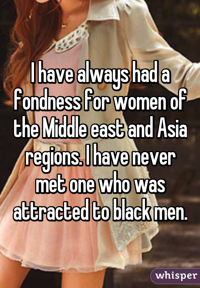 I have always had a fondness for women of the Middle east and Asia regions. I have never met one who was attracted to black men.