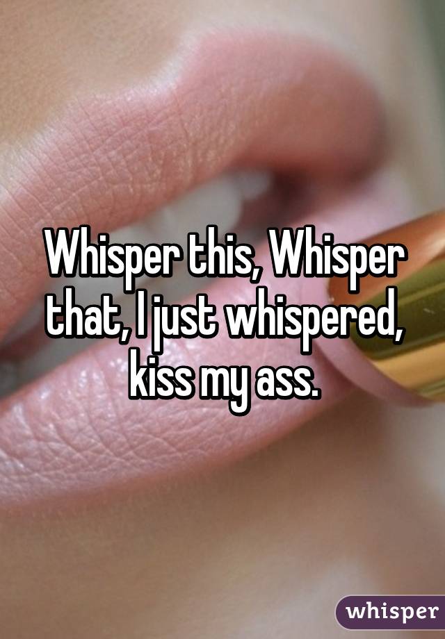 Whisper this, Whisper that, I just whispered, kiss my ass.