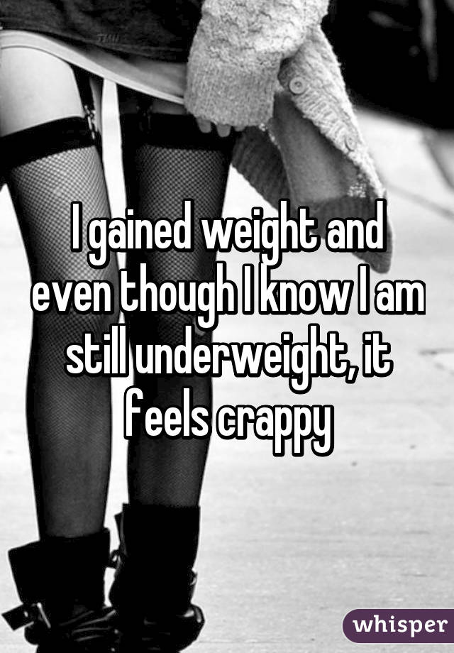 I gained weight and even though I know I am still underweight, it feels crappy