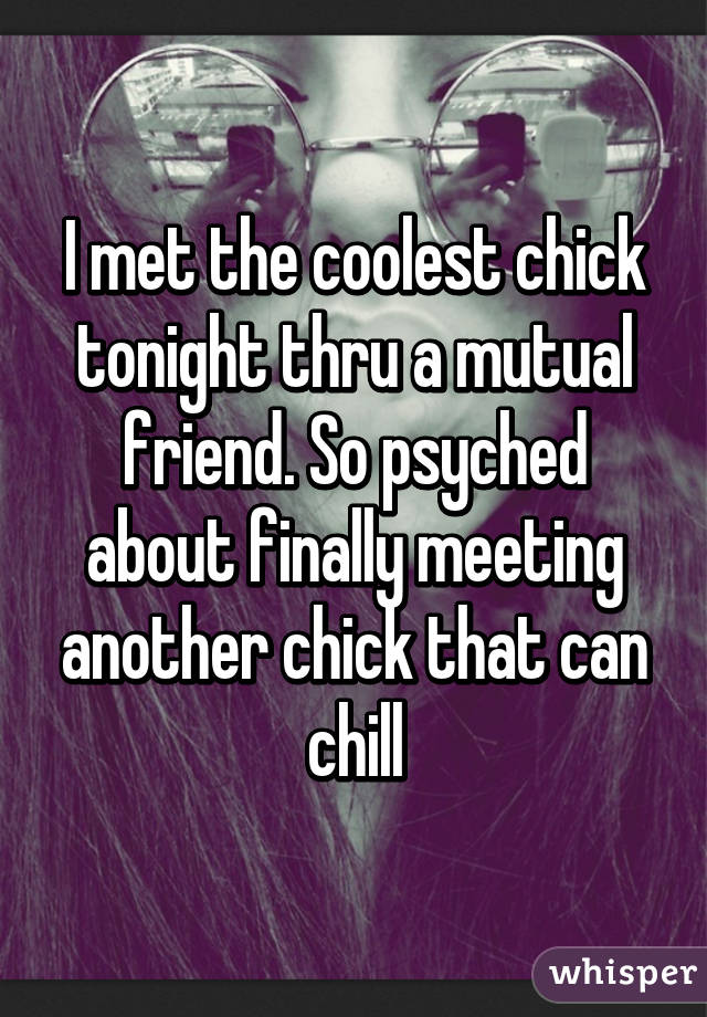 I met the coolest chick tonight thru a mutual friend. So psyched about finally meeting another chick that can chill