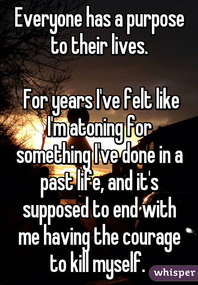 Everyone has a purpose to their lives.

 For years I've felt like I'm atoning for something I've done in a past life, and it's supposed to end with me having the courage to kill myself. 