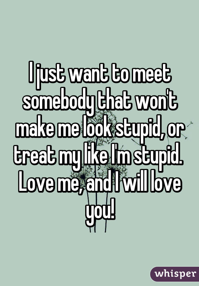 I just want to meet somebody that won't make me look stupid, or treat my like I'm stupid. 
Love me, and I will love you!
