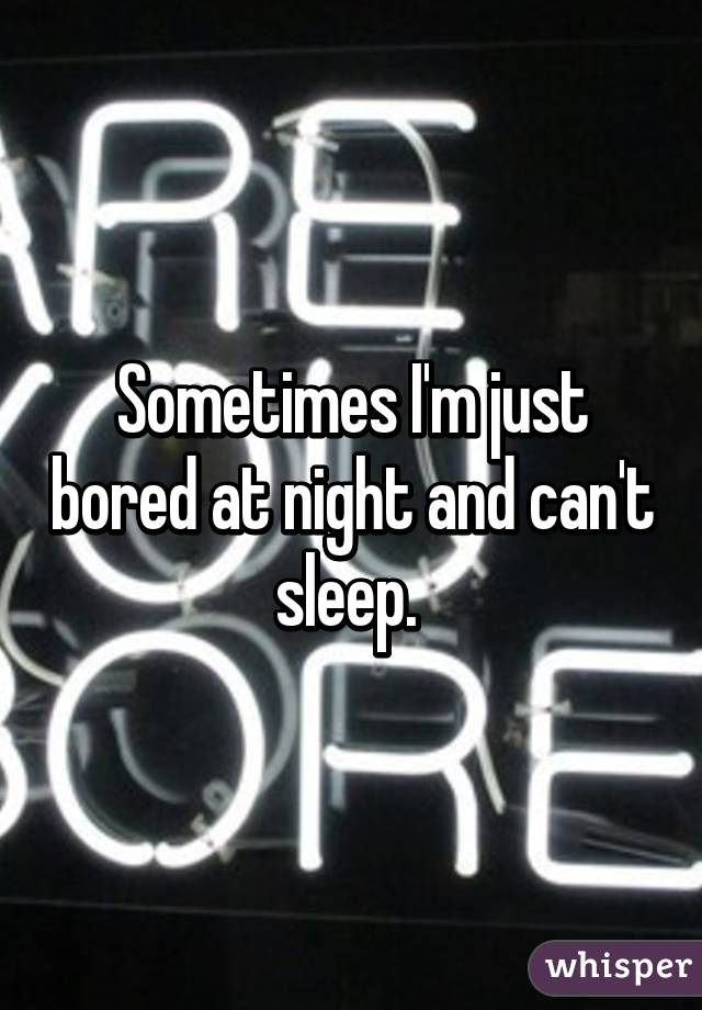 Sometimes I'm just bored at night and can't sleep. 