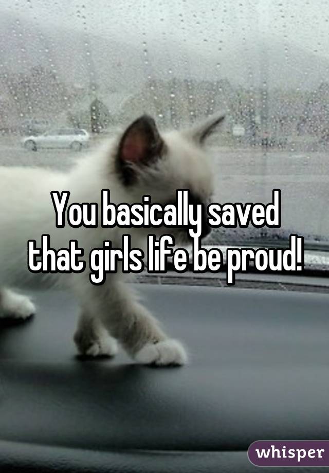 You basically saved that girls life be proud!
