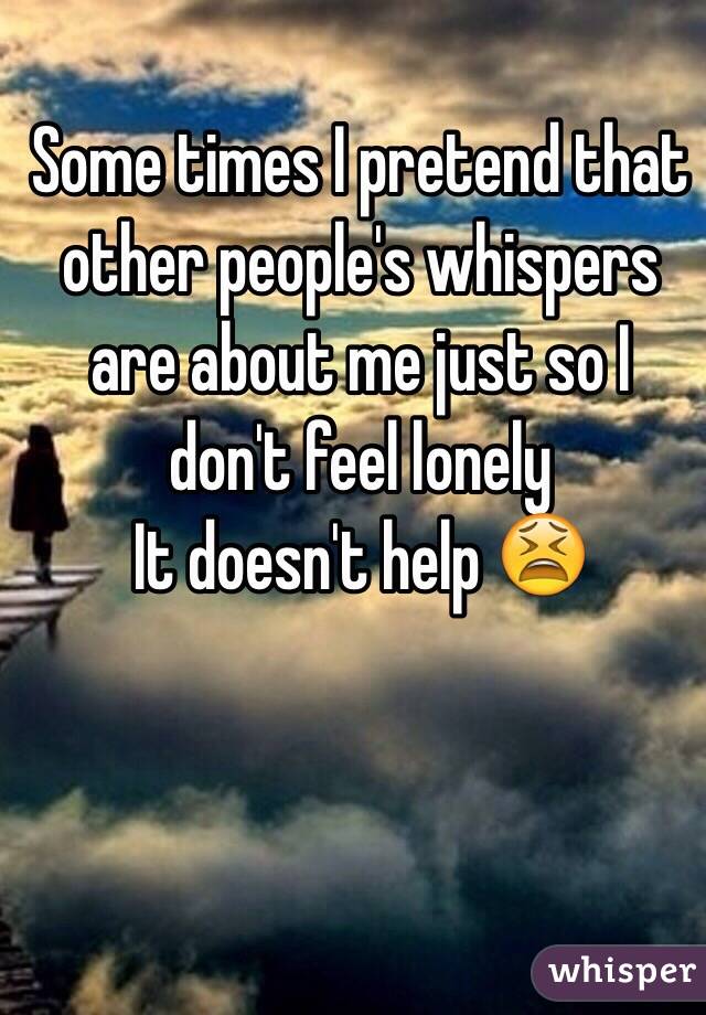 Some times I pretend that other people's whispers are about me just so I don't feel lonely 
It doesn't help 😫