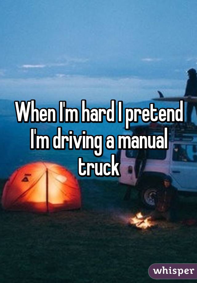When I'm hard I pretend I'm driving a manual truck
