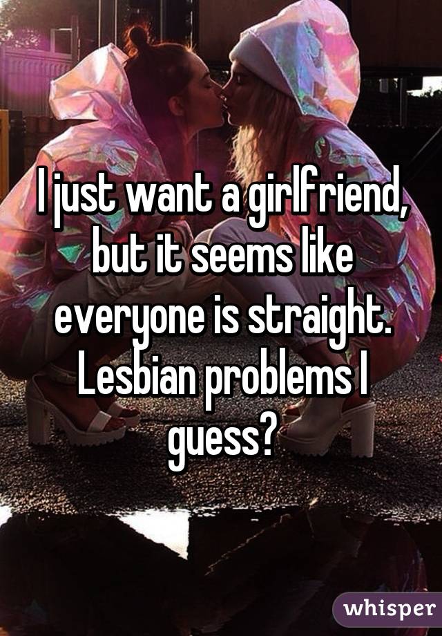 I just want a girlfriend, but it seems like everyone is straight. Lesbian problems I guess?