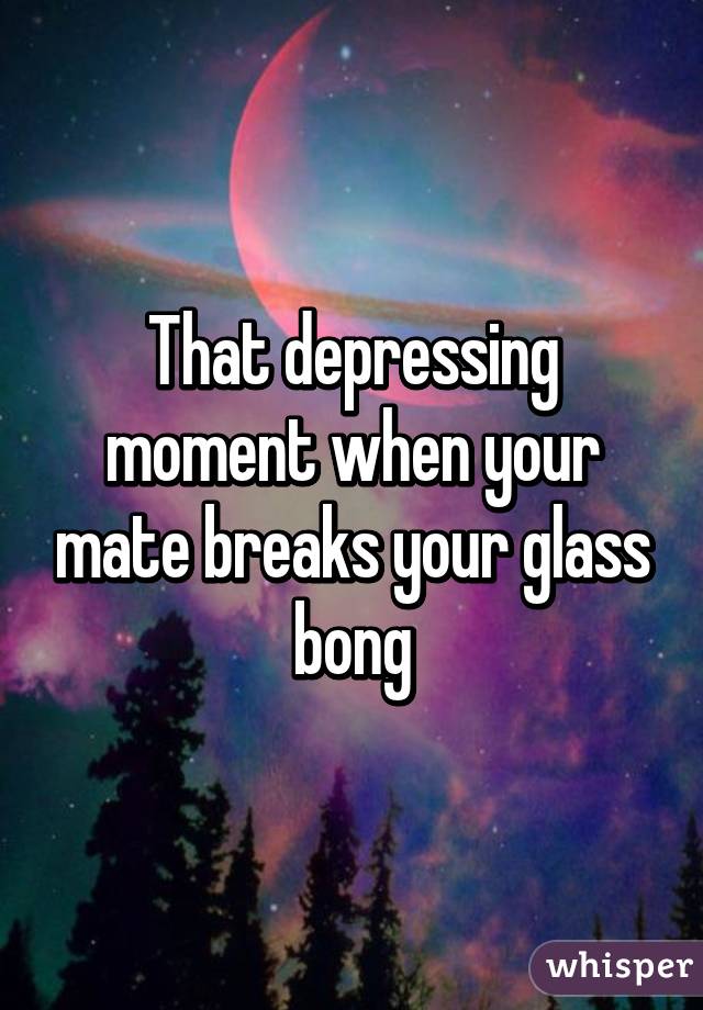 That depressing moment when your mate breaks your glass bong