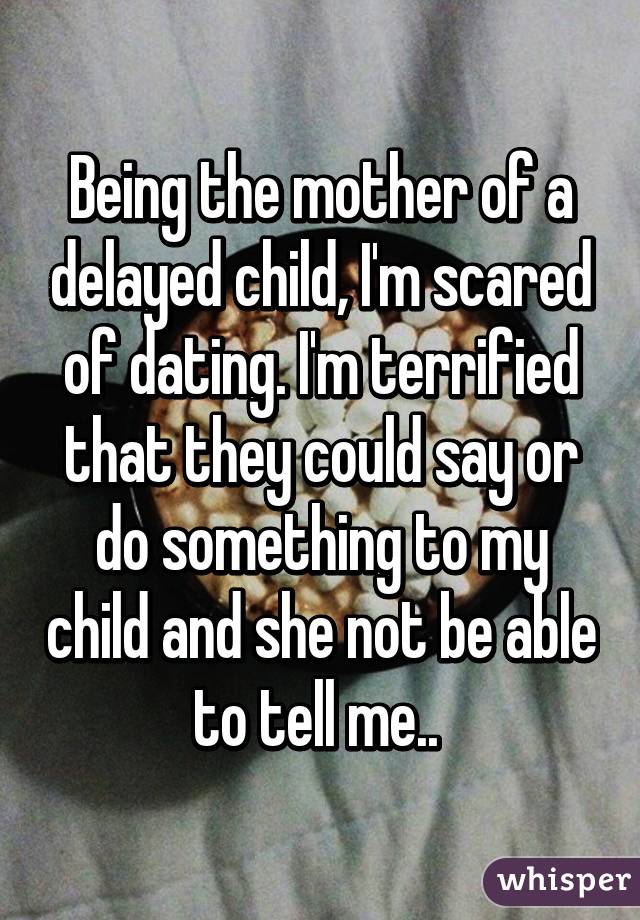 Being the mother of a delayed child, I'm scared of dating. I'm terrified that they could say or do something to my child and she not be able to tell me.. 