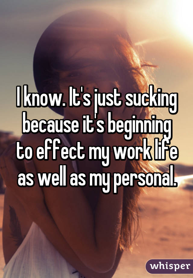 I know. It's just sucking because it's beginning to effect my work life as well as my personal.