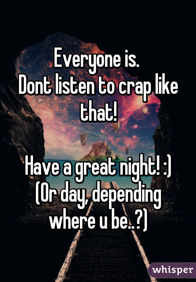 Everyone is. 
Dont listen to crap like that!

Have a great night! :)
(Or day, depending where u be..?)