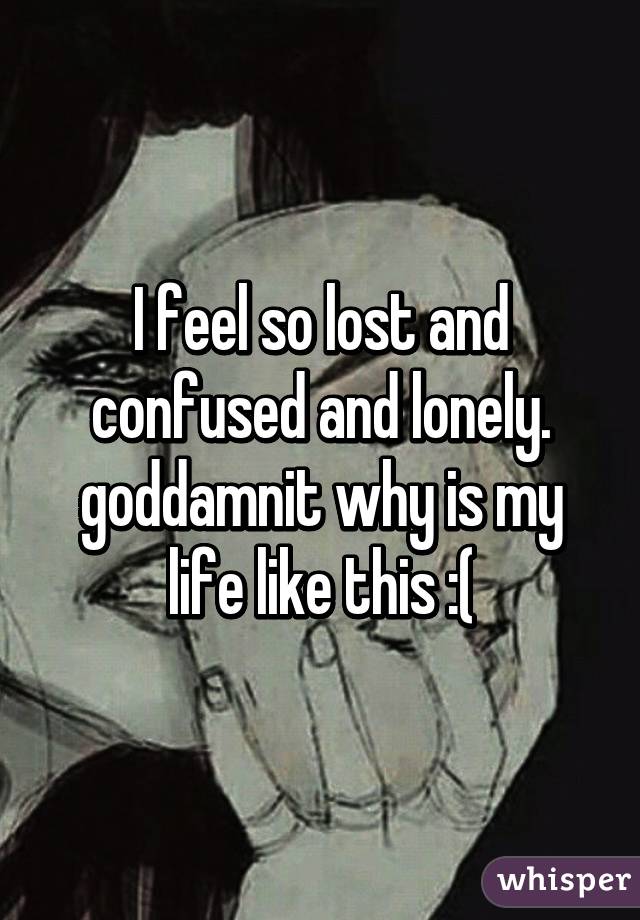 I feel so lost and confused and lonely. goddamnit why is my life like this :(