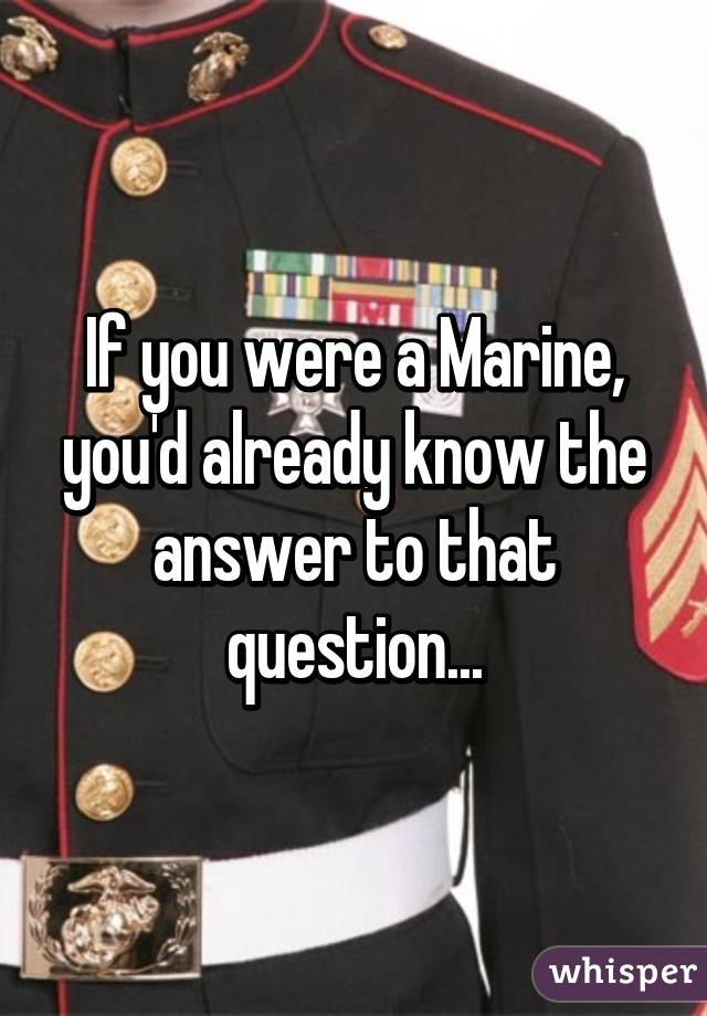 If you were a Marine, you'd already know the answer to that question...