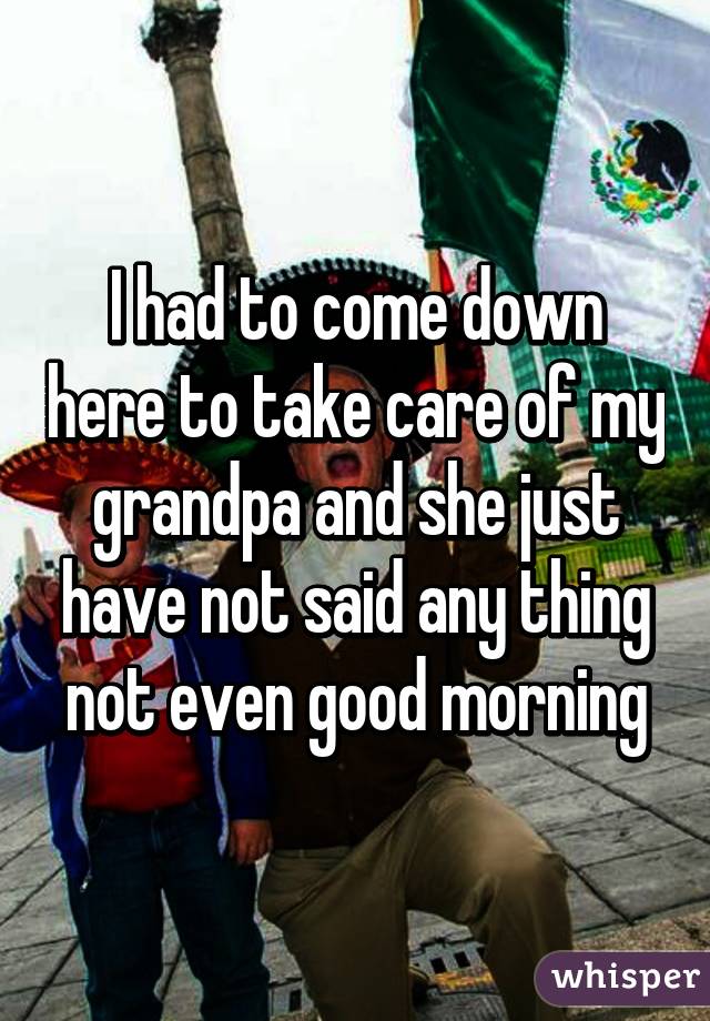 I had to come down here to take care of my grandpa and she just have not said any thing not even good morning