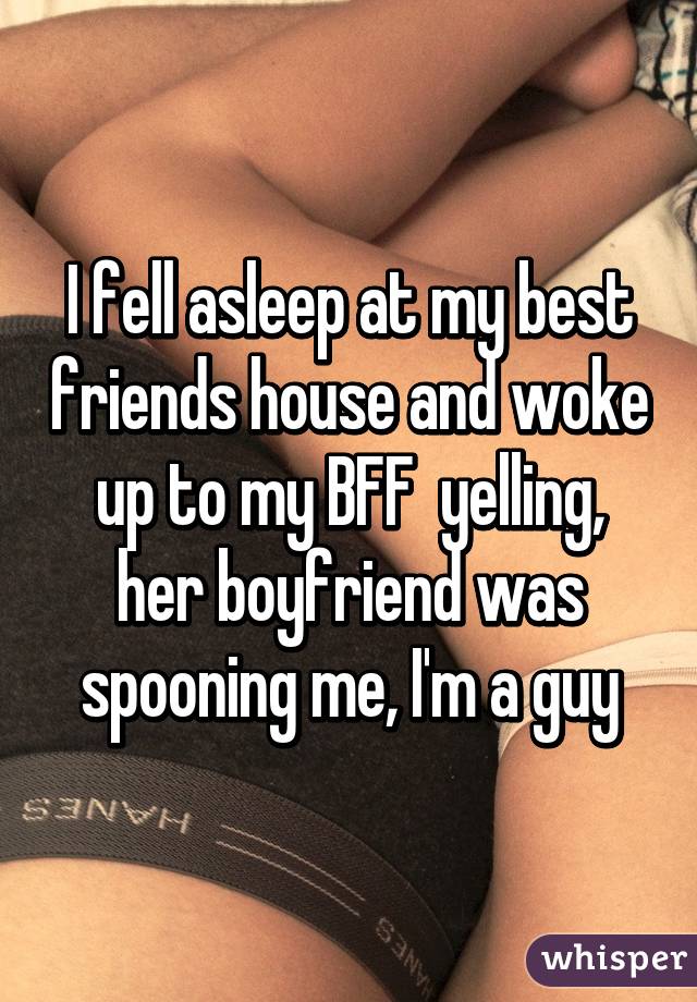 I fell asleep at my best friends house and woke up to my BFF  yelling, her boyfriend was spooning me, I'm a guy