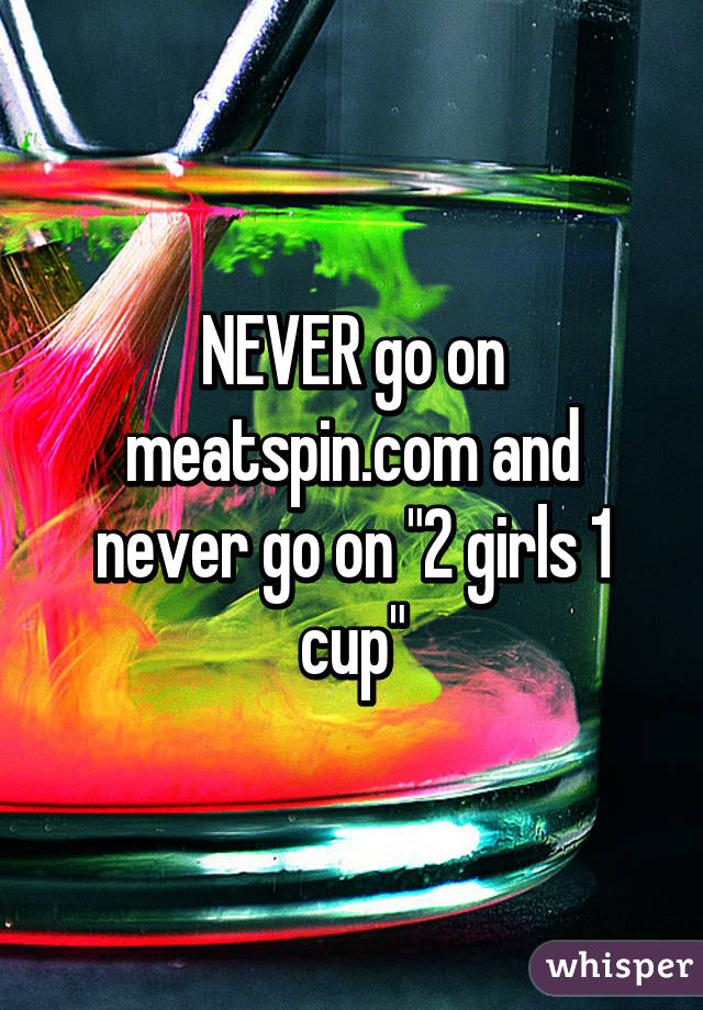 NEVER go on meatspin.com and never go on "2 girls 1 cup"