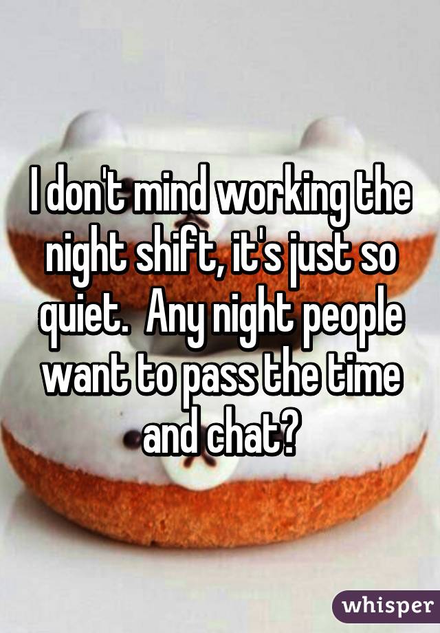 I don't mind working the night shift, it's just so quiet.  Any night people want to pass the time and chat?