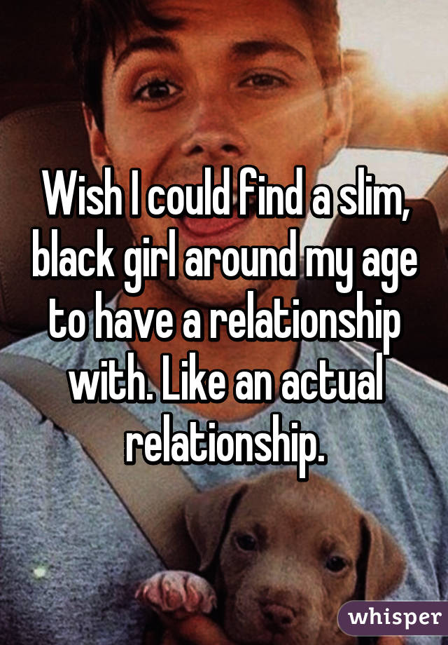 Wish I could find a slim, black girl around my age to have a relationship with. Like an actual relationship.