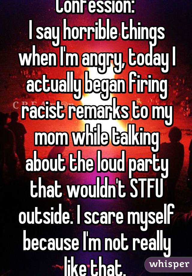 Confession: 
I say horrible things when I'm angry, today I actually began firing racist remarks to my mom while talking about the loud party that wouldn't STFU outside. I scare myself because I'm not really like that. 