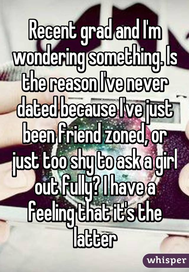 Recent grad and I'm wondering something. Is the reason I've never dated because I've just been friend zoned, or just too shy to ask a girl out fully? I have a feeling that it's the latter
