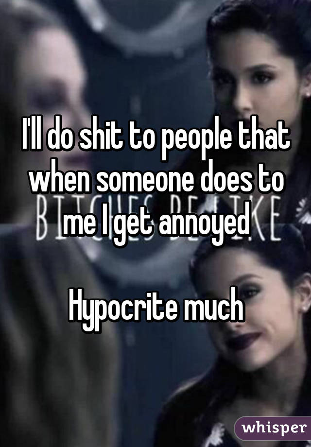 I'll do shit to people that when someone does to me I get annoyed

Hypocrite much