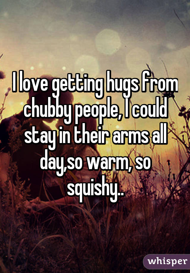 I love getting hugs from chubby people, I could stay in their arms all day,so warm, so squishy..