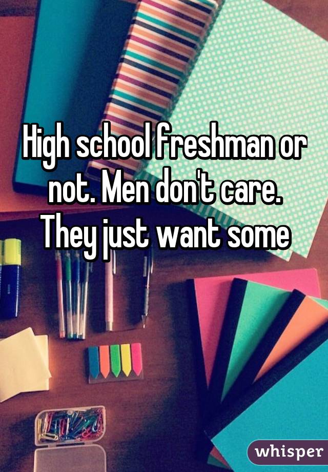 High school freshman or not. Men don't care.
They just want some


