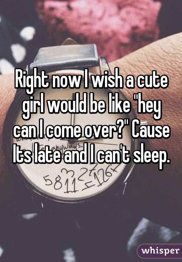 Right now I wish a cute girl would be like "hey can I come over?" Cause Its late and I can't sleep. 