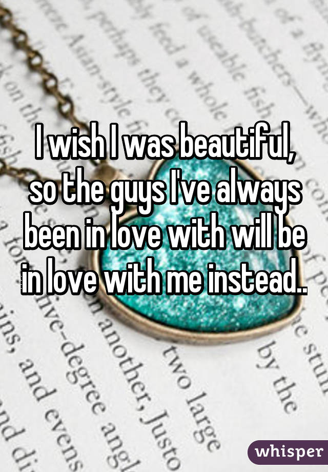I wish I was beautiful, so the guys I've always been in love with will be in love with me instead.. 