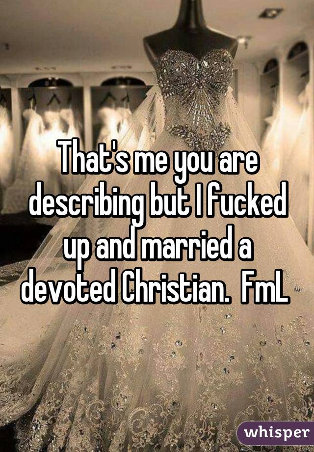 That's me you are describing but I fucked up and married a devoted Christian.  FmL 