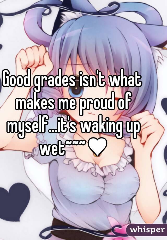 Good grades isn't what makes me proud of myself...it's waking up wet~~~♥