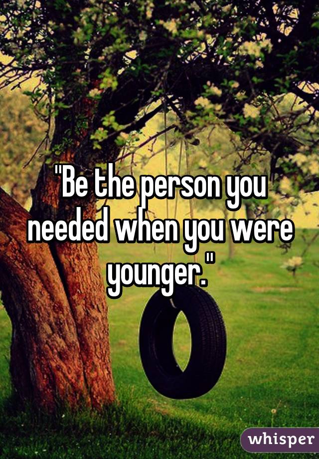 "Be the person you needed when you were younger."
