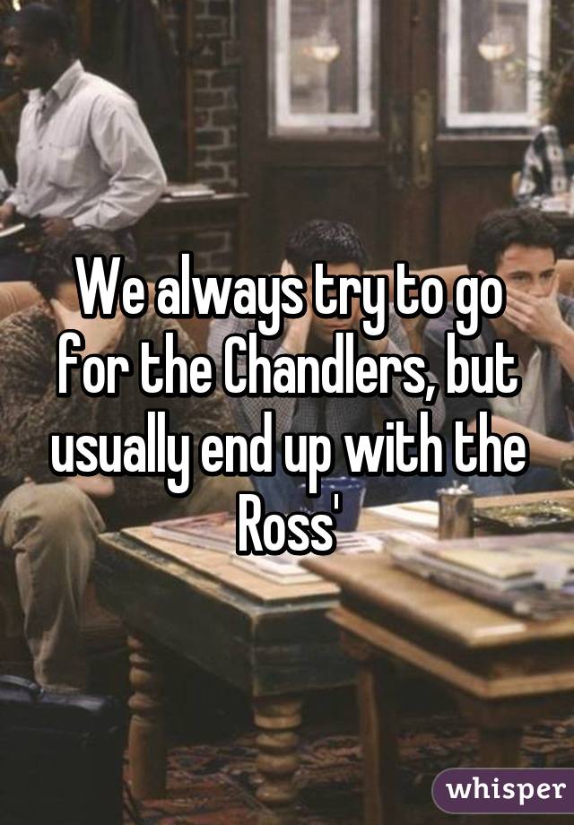 We always try to go for the Chandlers, but usually end up with the Ross'