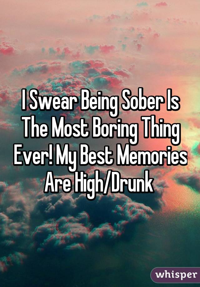 I Swear Being Sober Is The Most Boring Thing Ever! My Best Memories Are High/Drunk 