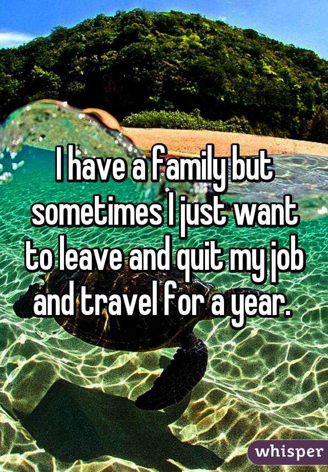 I have a family but sometimes I just want to leave and quit my job and travel for a year. 
