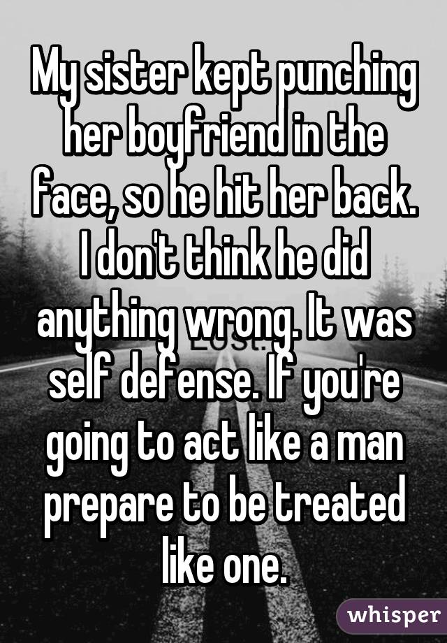 My sister kept punching her boyfriend in the face, so he hit her back.
I don't think he did anything wrong. It was self defense. If you're going to act like a man prepare to be treated like one.